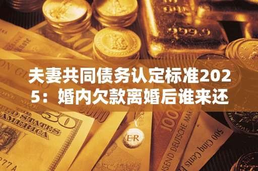 北京夫妻共同债务认定标准2025:婚内欠款离婚后谁来还? 北京夫妻共同债务认定标准2025:婚内欠款离婚后谁来还?
